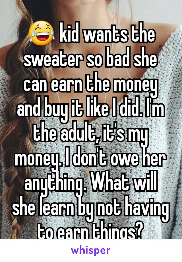 😂 kid wants the sweater so bad she can earn the money and buy it like I did. I'm the adult, it's my money. I don't owe her anything. What will she learn by not having to earn things?