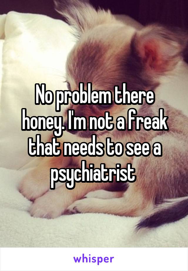 No problem there honey. I'm not a freak that needs to see a psychiatrist 