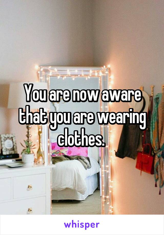 You are now aware that you are wearing clothes. 