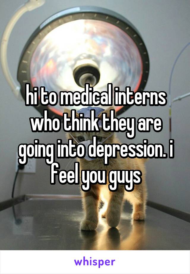 hi to medical interns who think they are going into depression. i feel you guys
