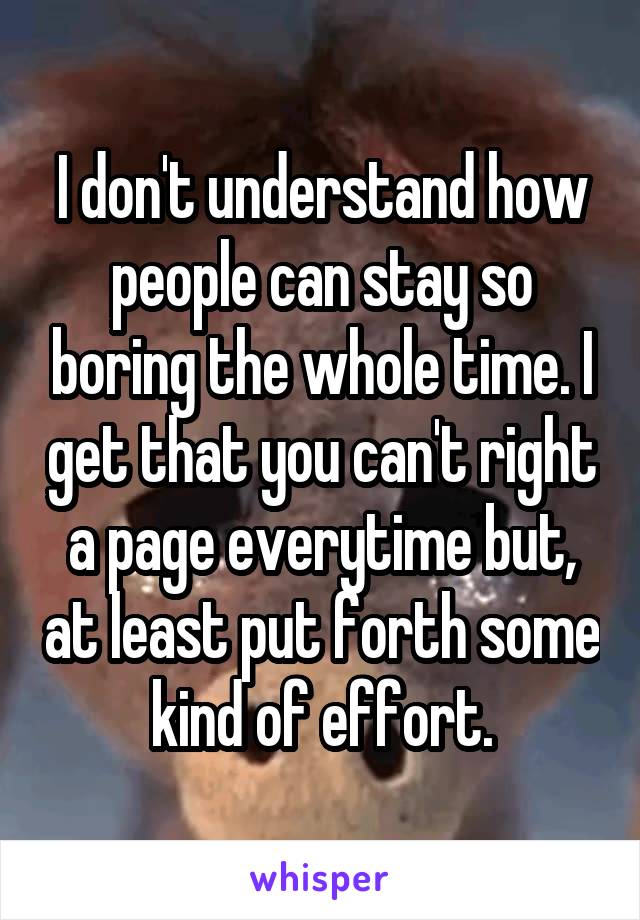 I don't understand how people can stay so boring the whole time. I get that you can't right a page everytime but, at least put forth some kind of effort.