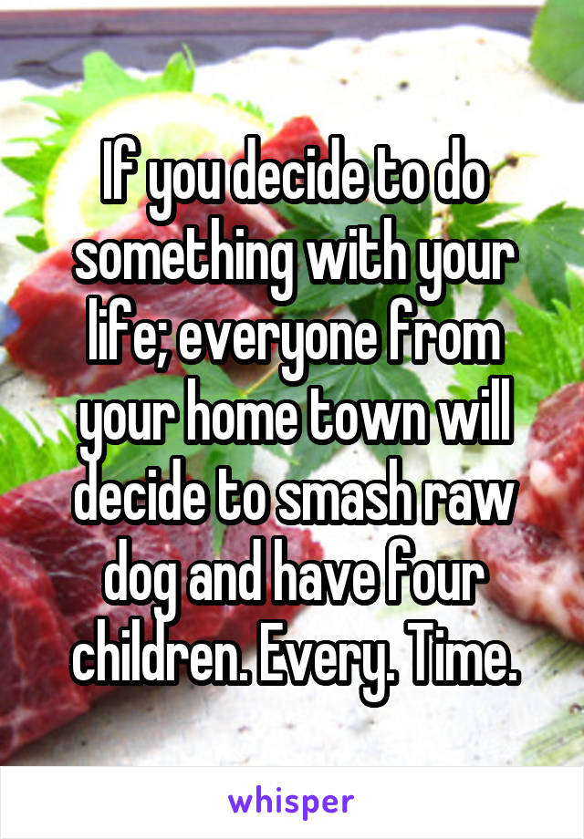 If you decide to do something with your life; everyone from your home town will decide to smash raw dog and have four children. Every. Time.
