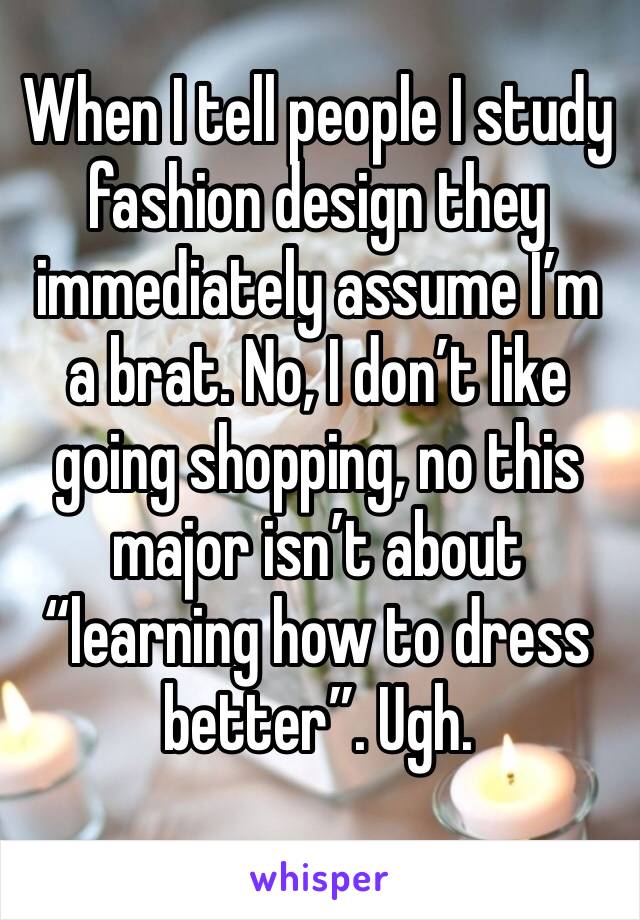 When I tell people I study fashion design they immediately assume I’m a brat. No, I don’t like going shopping, no this major isn’t about “learning how to dress better”. Ugh.