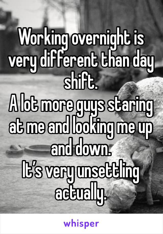 Working overnight is very different than day shift. 
A lot more guys staring at me and looking me up and down. 
It’s very unsettling actually. 