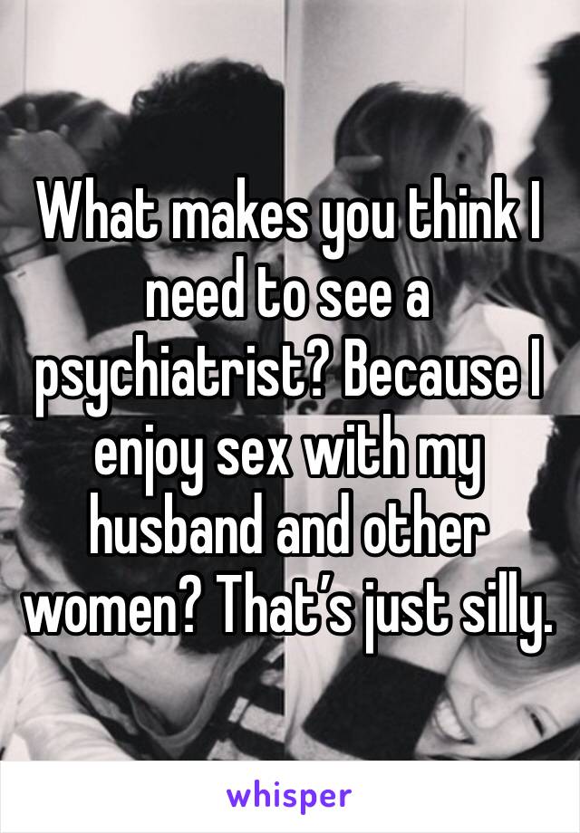What makes you think I need to see a psychiatrist? Because I enjoy sex with my husband and other women? That’s just silly. 