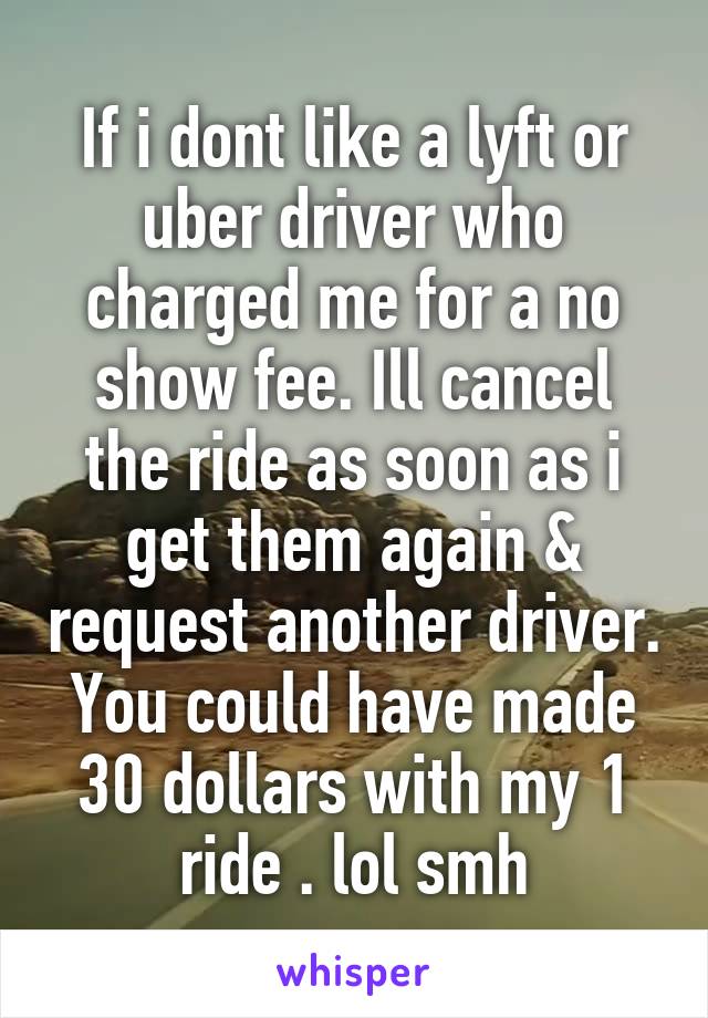 If i dont like a lyft or uber driver who charged me for a no show fee. Ill cancel the ride as soon as i get them again & request another driver. You could have made 30 dollars with my 1 ride . lol smh