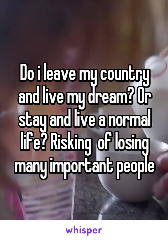 Do i leave my country and live my dream? Or stay and live a normal life? Risking  of losing many important people