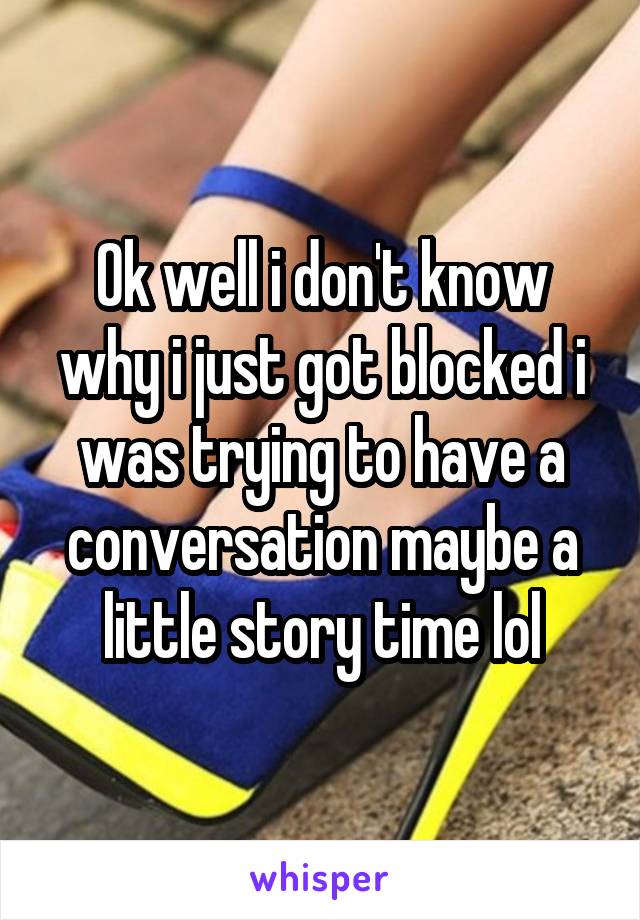 Ok well i don't know why i just got blocked i was trying to have a conversation maybe a little story time lol