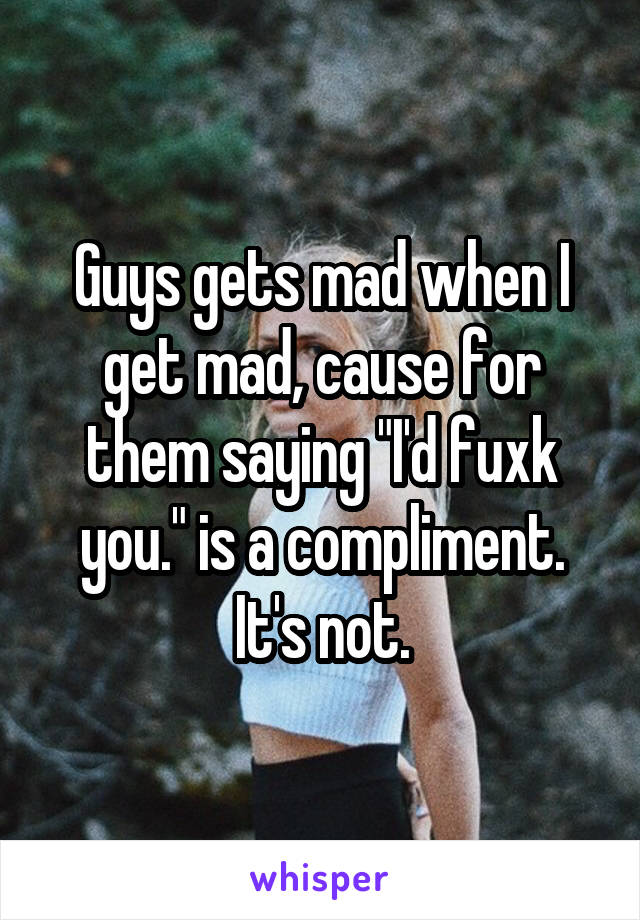 Guys gets mad when I get mad, cause for them saying "I'd fuxk you." is a compliment. It's not.