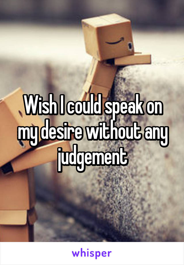 Wish I could speak on my desire without any judgement