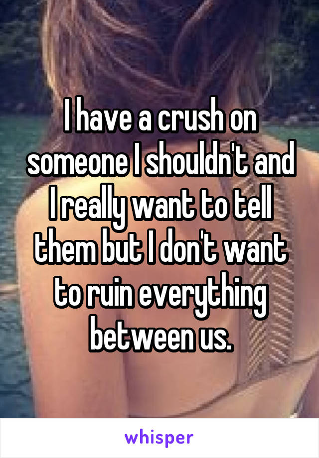 I have a crush on someone I shouldn't and I really want to tell them but I don't want to ruin everything between us.