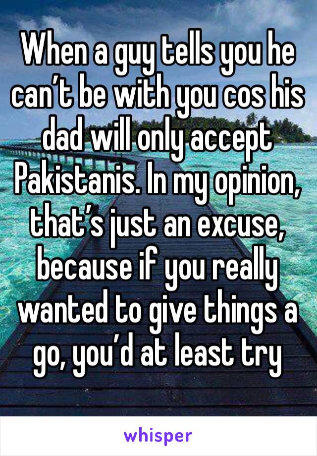 When a guy tells you he can’t be with you cos his dad will only accept Pakistanis. In my opinion, that’s just an excuse, because if you really wanted to give things a go, you’d at least try 