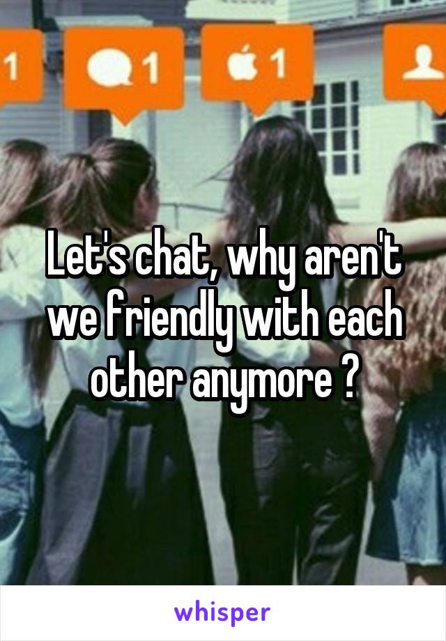 Let's chat, why aren't we friendly with each other anymore ?