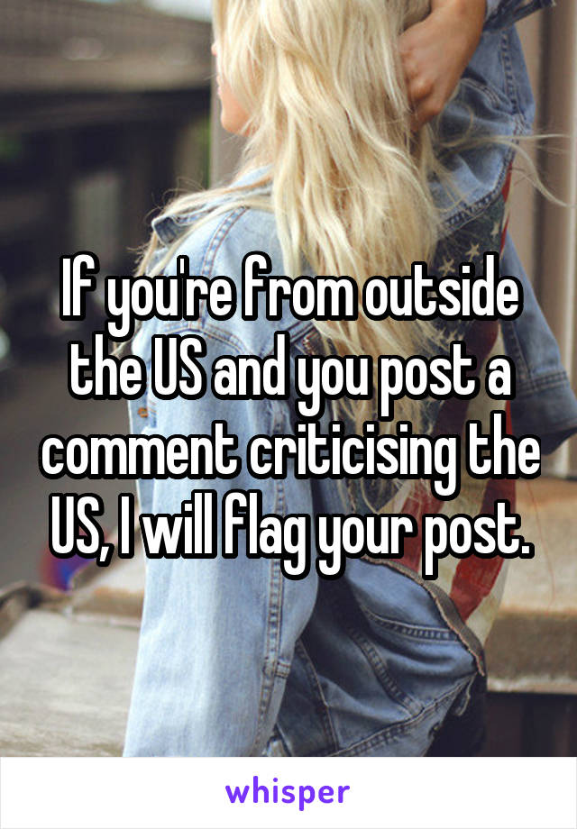 If you're from outside the US and you post a comment criticising the US, I will flag your post.