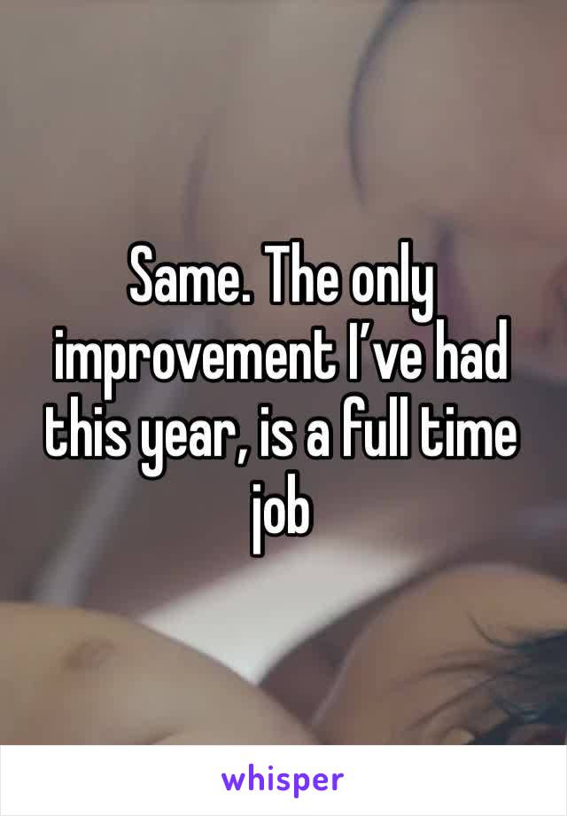 Same. The only improvement I’ve had this year, is a full time job 