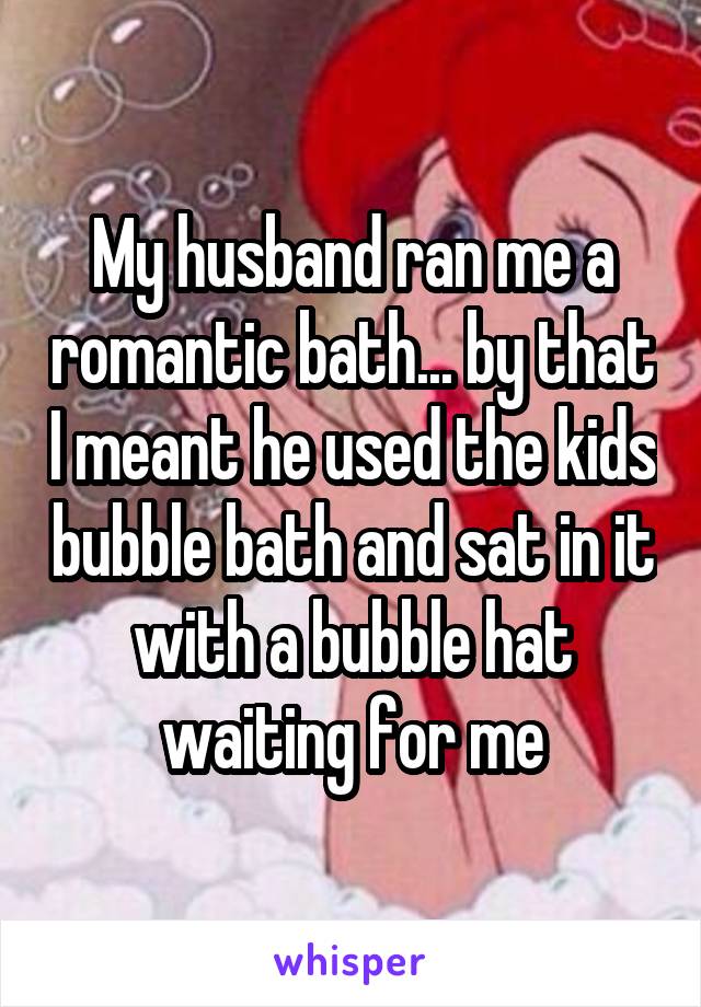 My husband ran me a romantic bath... by that I meant he used the kids bubble bath and sat in it with a bubble hat waiting for me