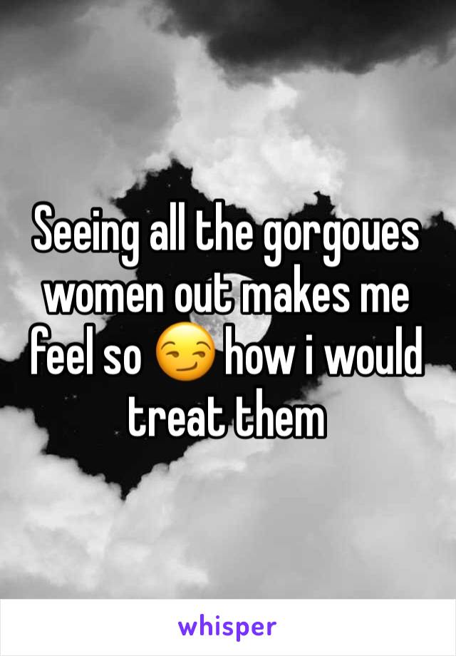 Seeing all the gorgoues women out makes me feel so 😏 how i would treat them