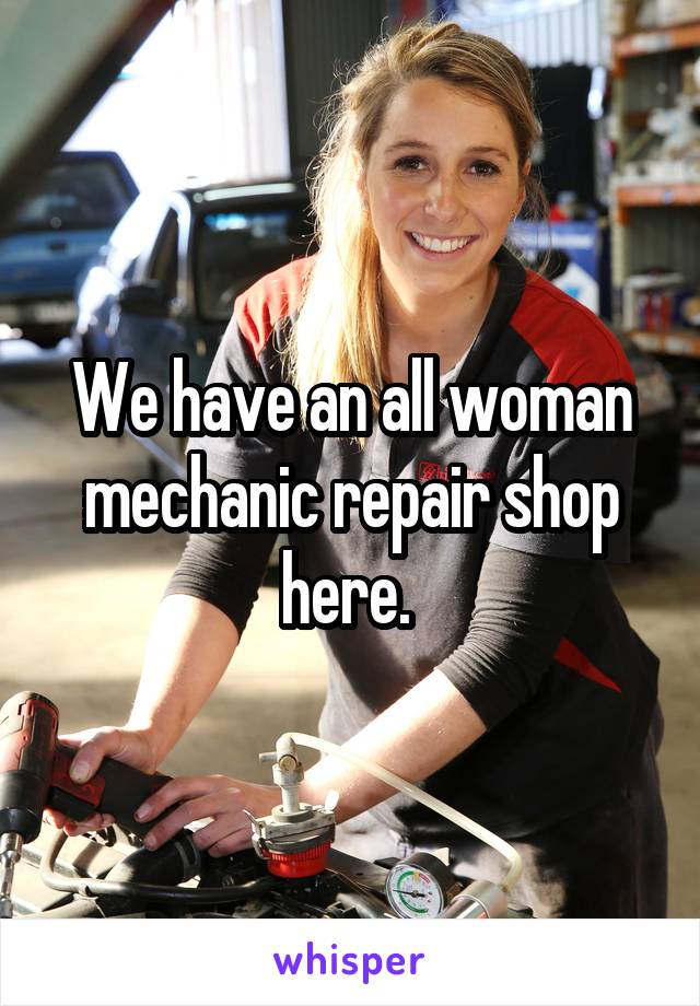 We have an all woman mechanic repair shop here. 