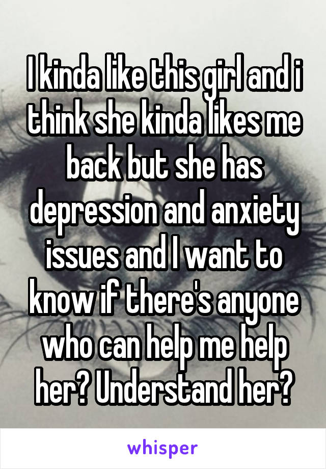 I kinda like this girl and i think she kinda likes me back but she has depression and anxiety issues and I want to know if there's anyone who can help me help her? Understand her?