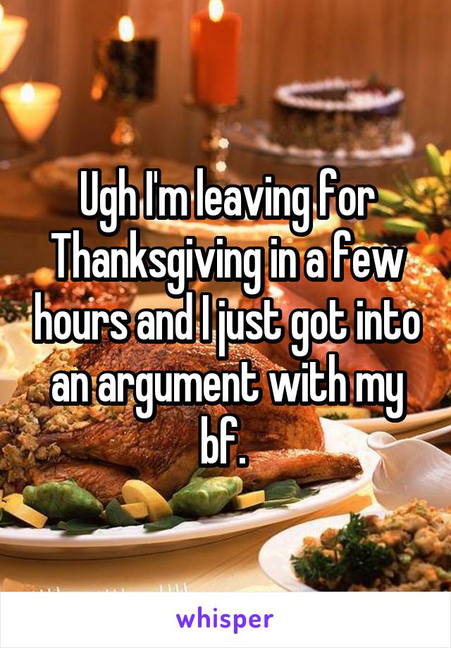 Ugh I'm leaving for Thanksgiving in a few hours and I just got into an argument with my bf. 