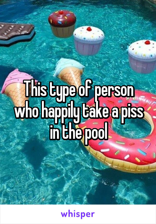 This type of person who happily take a piss in the pool