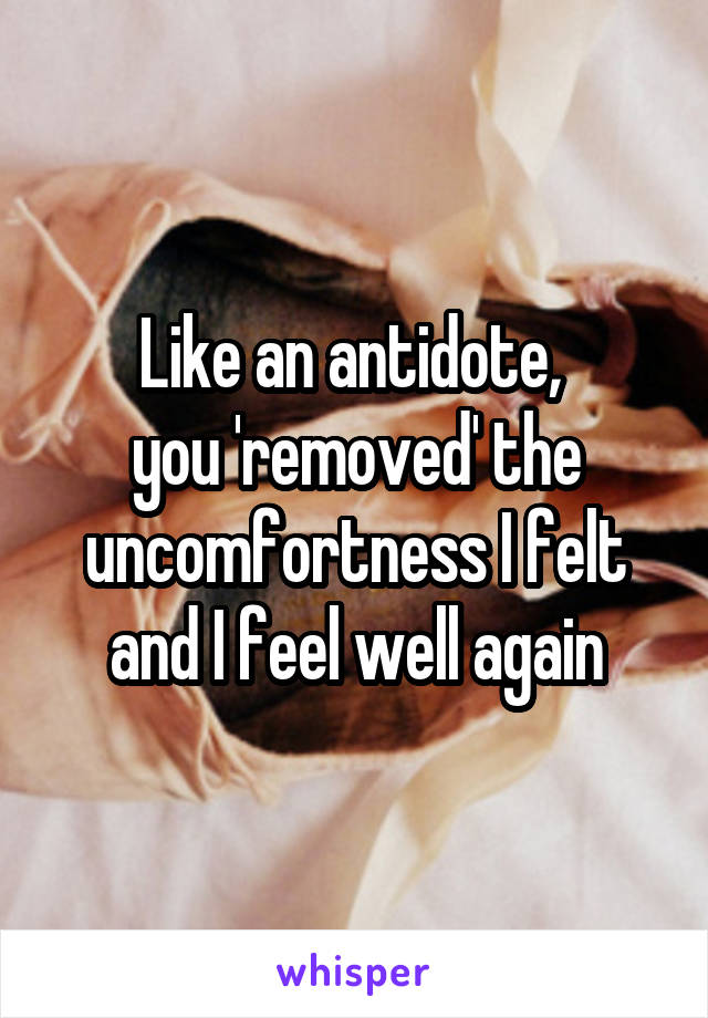 Like an antidote, 
you 'removed' the uncomfortness I felt and I feel well again