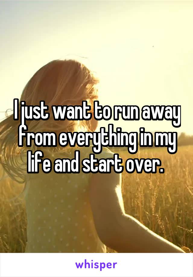 I just want to run away from everything in my life and start over. 