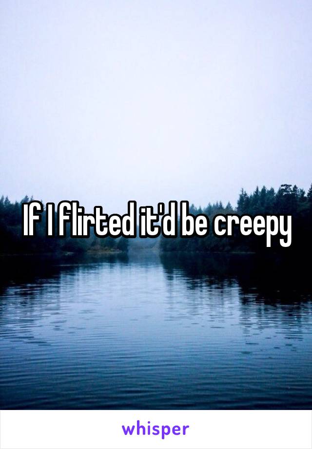 If I flirted it'd be creepy