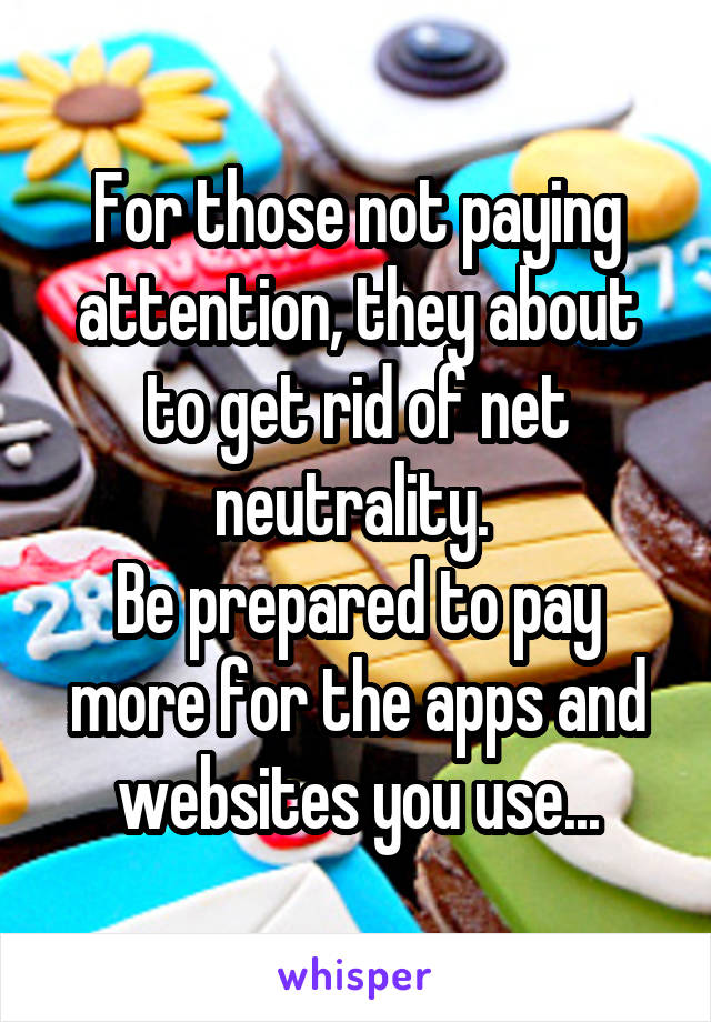 For those not paying attention, they about to get rid of net neutrality. 
Be prepared to pay more for the apps and websites you use...