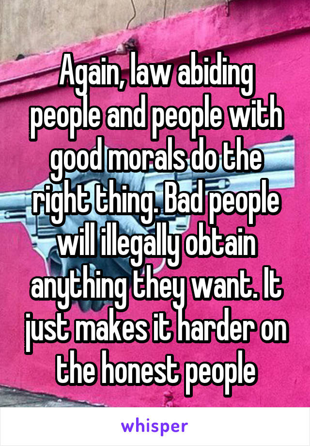 Again, law abiding people and people with good morals do the right thing. Bad people will illegally obtain anything they want. It just makes it harder on the honest people