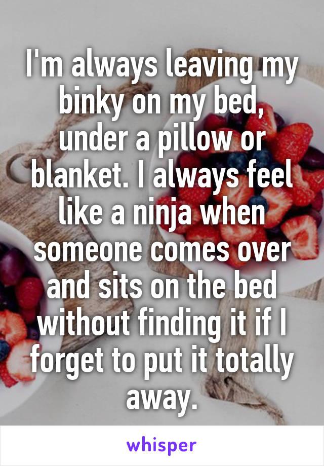 I'm always leaving my binky on my bed, under a pillow or blanket. I always feel like a ninja when someone comes over and sits on the bed without finding it if I forget to put it totally away.