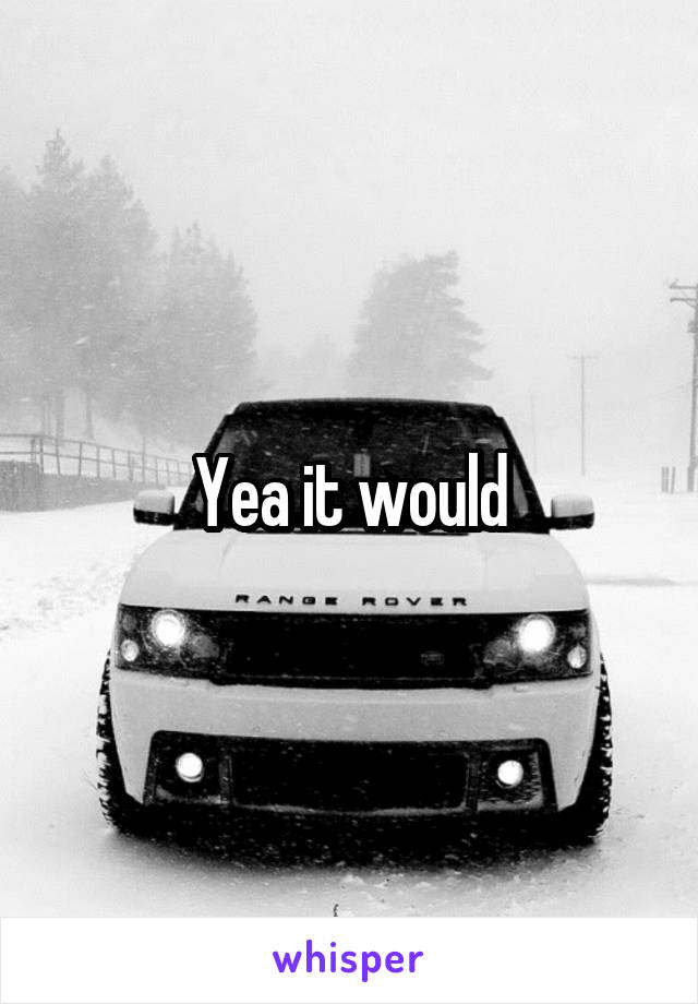 Yea it would