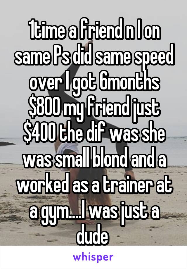 1time a friend n I on same Ps did same speed over I got 6months $800 my friend just $400 the dif was she was small blond and a worked as a trainer at a gym....I was just a dude 