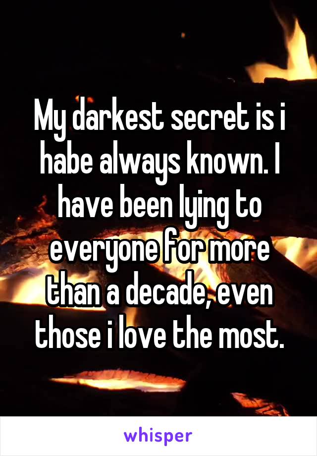 My darkest secret is i habe always known. I have been lying to everyone for more than a decade, even those i love the most.