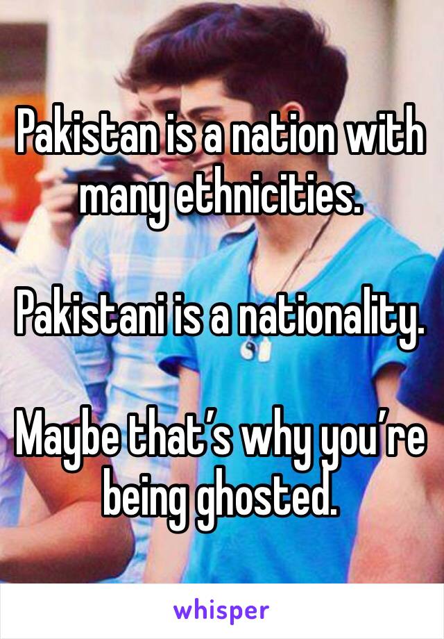 Pakistan is a nation with many ethnicities.

Pakistani is a nationality.

Maybe that’s why you’re being ghosted.