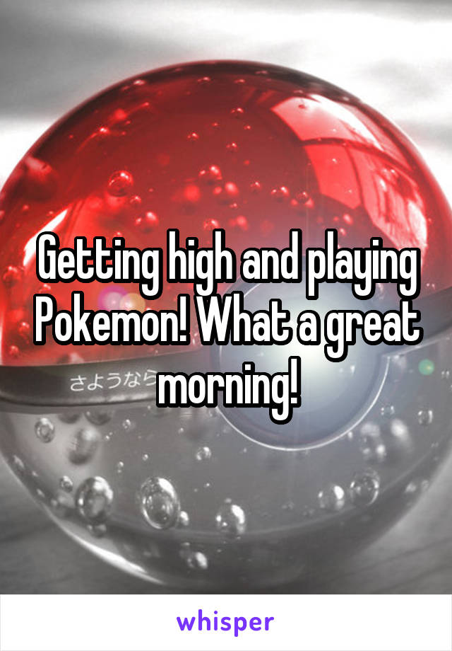 Getting high and playing Pokemon! What a great morning!