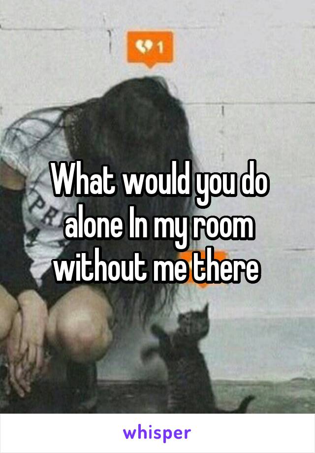 What would you do alone In my room without me there 
