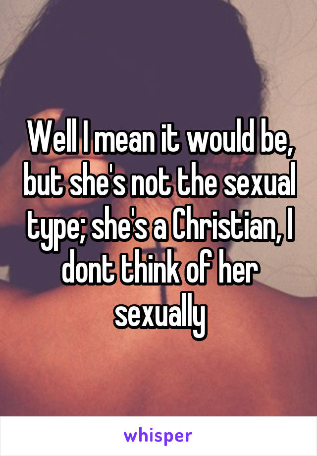 Well I mean it would be, but she's not the sexual type; she's a Christian, I dont think of her sexually