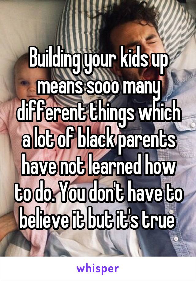 Building your kids up means sooo many different things which a lot of black parents have not learned how to do. You don't have to believe it but it's true 