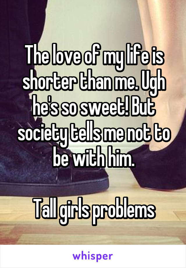The love of my life is shorter than me. Ugh he's so sweet! But society tells me not to be with him.

Tall girls problems