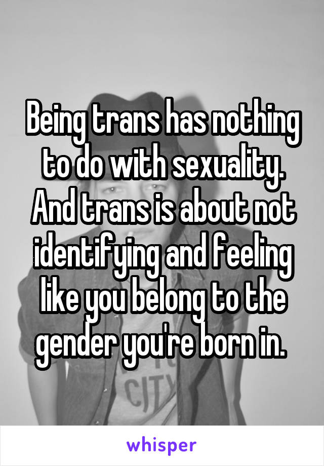 Being trans has nothing to do with sexuality. And trans is about not identifying and feeling like you belong to the gender you're born in. 