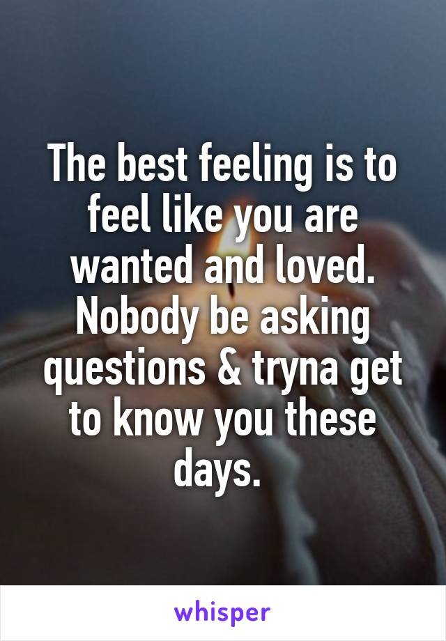 The best feeling is to feel like you are wanted and loved. Nobody be asking questions & tryna get to know you these days. 