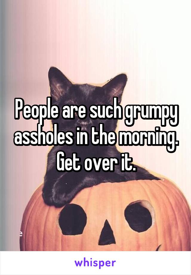 People are such grumpy assholes in the morning.  Get over it. 