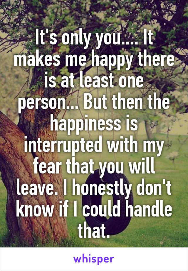It's only you.... It makes me happy there is at least one person... But then the happiness is interrupted with my fear that you will leave. I honestly don't know if I could handle that.