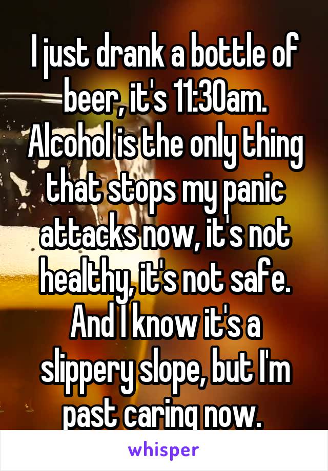 I just drank a bottle of beer, it's 11:30am. Alcohol is the only thing that stops my panic attacks now, it's not healthy, it's not safe. And I know it's a slippery slope, but I'm past caring now. 
