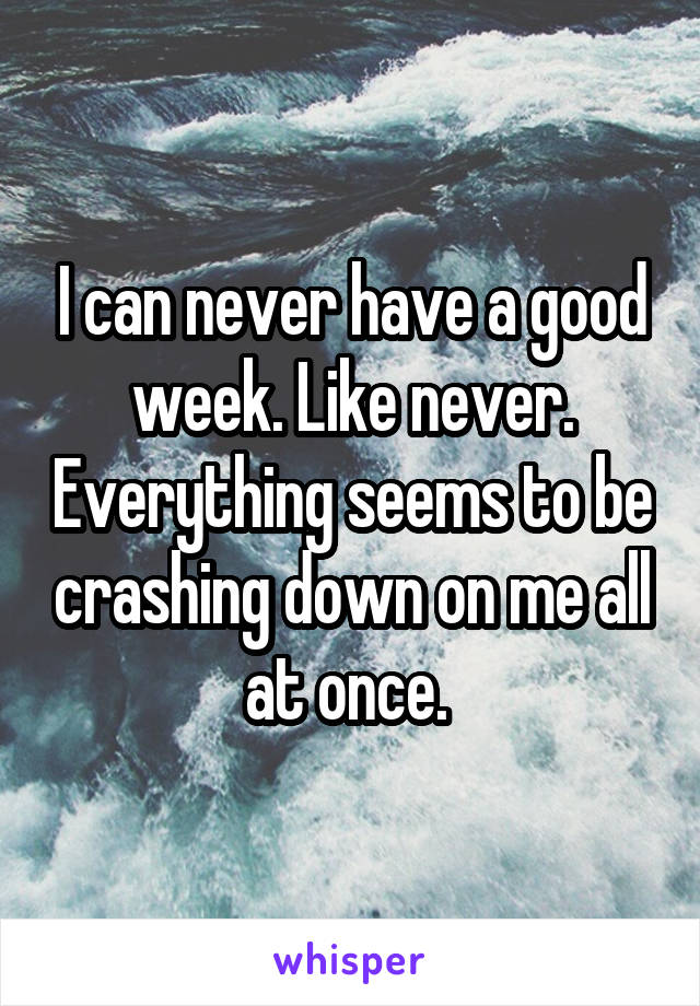 I can never have a good week. Like never. Everything seems to be crashing down on me all at once. 