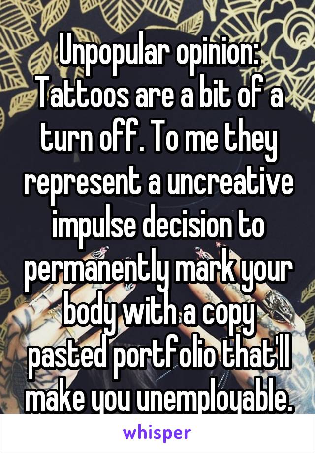 Unpopular opinion: Tattoos are a bit of a turn off. To me they represent a uncreative impulse decision to permanently mark your body with a copy pasted portfolio that'll make you unemployable.