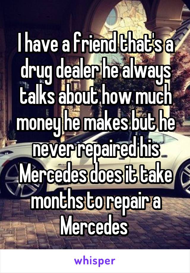 I have a friend that's a drug dealer he always talks about how much money he makes but he never repaired his Mercedes does it take months to repair a Mercedes 