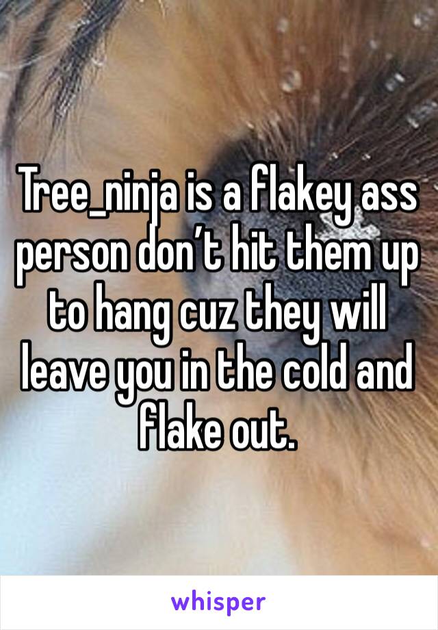 Tree_ninja is a flakey ass person don’t hit them up to hang cuz they will leave you in the cold and flake out. 