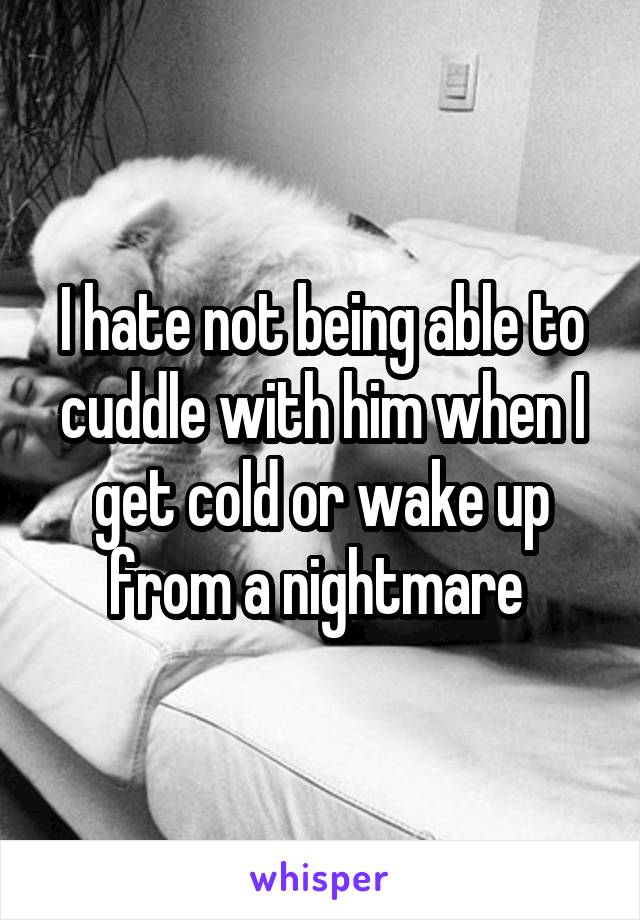 I hate not being able to cuddle with him when I get cold or wake up from a nightmare 